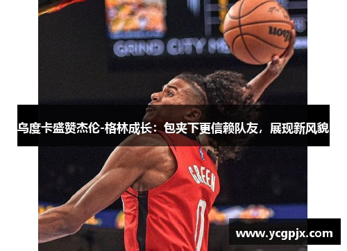 乌度卡盛赞杰伦-格林成长：包夹下更信赖队友，展现新风貌